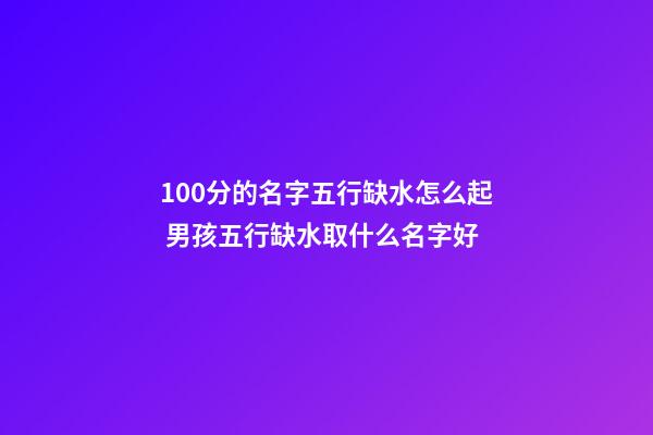 100分的名字五行缺水怎么起 男孩五行缺水取什么名字好